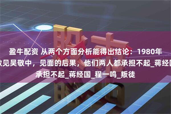 盈牛配资 从两个方面分析能得出结论：1980年沈醉在香港不敢见吴敬中，见面的后果，他们两人都承担不起_蒋经国_程一鸣_叛徒
