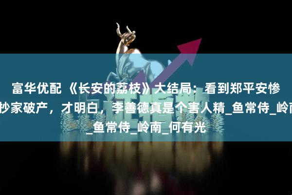 富华优配 《长安的荔枝》大结局：看到郑平安惨死，苏谅抄家破产，才明白，李善德真是个害人精_鱼常侍_岭南_何有光