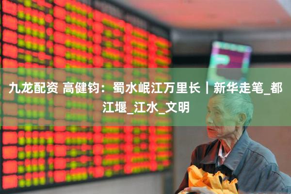 九龙配资 高健钧：蜀水岷江万里长｜新华走笔_都江堰_江水_文明