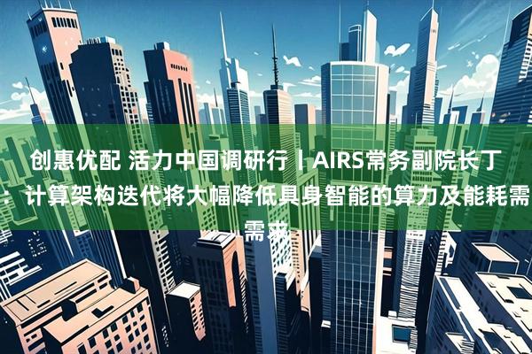 创惠优配 活力中国调研行丨AIRS常务副院长丁宁：计算架构迭代将大幅降低具身智能的算力及能耗需求