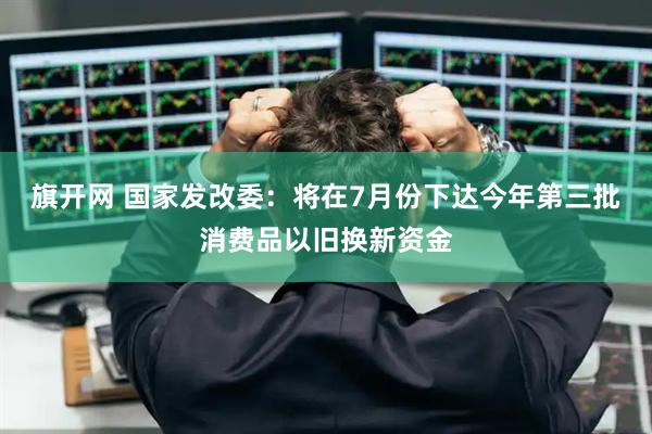 旗开网 国家发改委：将在7月份下达今年第三批消费品以旧换新资金