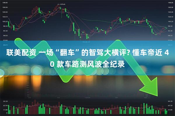 联美配资 一场“翻车”的智驾大横评? 懂车帝近 40 款车路测风波全纪录