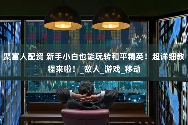 聚富人配资 新手小白也能玩转和平精英！超详细教程来啦！_敌人_游戏_移动