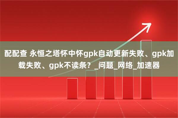 配配查 永恒之塔怀中怀gpk自动更新失败、gpk加载失败、gpk不读条？_问题_网络_加速器