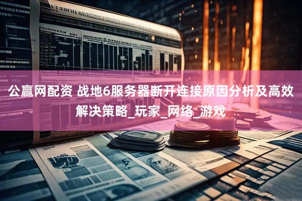公赢网配资 战地6服务器断开连接原因分析及高效解决策略_玩家_网络_游戏