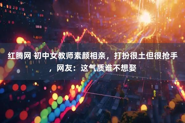 红腾网 初中女教师素颜相亲，打扮很土但很抢手，网友：这气质谁不想娶