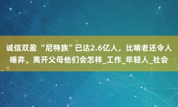 诚信双盈 “尼特族”已达2.6亿人，比啃老还令人唾弃，离开父母他们会怎样_工作_年轻人_社会