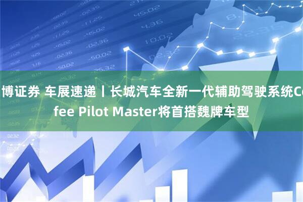 中博证券 车展速递丨长城汽车全新一代辅助驾驶系统Coffee Pilot Master将首搭魏牌车型