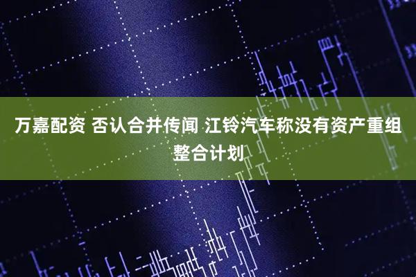 万嘉配资 否认合并传闻 江铃汽车称没有资产重组整合计划