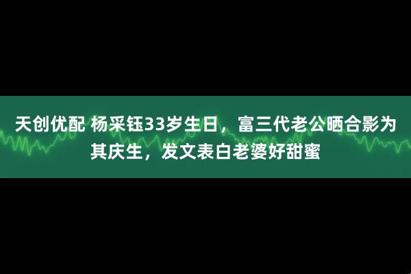 天创优配 杨采钰33岁生日，富三代老公晒合影为其庆生，发文表白老婆好甜蜜