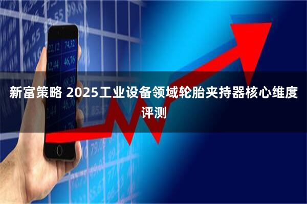 新富策略 2025工业设备领域轮胎夹持器核心维度评测