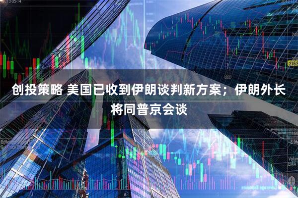 创投策略 美国已收到伊朗谈判新方案；伊朗外长将同普京会谈
