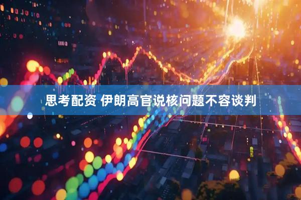 思考配资 伊朗高官说核问题不容谈判